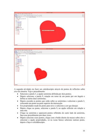 A segunda atividade era fazer um caleidoscópio através de pontos de reflexões sobre
eixo de simetria. Veja o procedimento:
Selecione a janela 3, a opção semirreta definida por dois pontos;
Depois selecione a janela 9, rotação em torno de um ponto por um ângulo e
defina as outras duas semirretas;
Depois esconda os pontos que estão sobre as semirretas e selecione a janela 2,
colocando um ponto na parte superior da intersecção.
Em propriedades mude do ponto para nove e selecione a cor que desejar.
Depois clique no ponto, selecione a janela 9, na opção reflexão em relação a
uma reta.
Clique na semirreta e aparecerá pontos refletidos do outro lado da semirreta,
faça esse procedimento por duas vezes.
Depois selecione esses pontos, clique com o botão direito do mouse sobre eles e
selecione a opção propriedades, vá no ícone básico selecione rastrear ponto,
depois e faça o coleiddoscópio.

15

 
