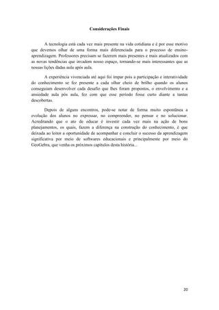 Considerações Finais

A tecnologia está cada vez mais presente na vida cotidiana e é por esse motivo
que devemos olhar de uma forma mais diferenciada para o processo de ensinoaprendizagem. Professores precisam se fazerem mais presentes e mais atualizados com
as novas tendências que invadem nosso espaço, tornando-se mais interessantes que as
nossas lições dadas aula após aula.
A experiência vivenciada até aqui foi ímpar pois a participação e interatividade
do conhecimento se fez presente a cada olhar cheio de brilho quando os alunos
conseguiam desenvolver cada desafio que lhes foram propostos, o envolvimento e a
ansiedade aula pós aula, fez com que esse período fosse curto diante a tantas
descobertas.
Depois de alguns encontros, pode-se notar de forma muito espontânea a
evolução dos alunos no expressar, no compreender, no pensar e no solucionar.
Acreditando que o ato de educar é investir cada vez mais na ação de bons
planejamentos, os quais, fazem a diferença na construção do conhecimento, é que
deixada ao leitor a oportunidade de acompanhar e concluir o sucesso da aprendizagem
significativa por meio de softwares educacionais e principalmente por meio do
GeoGebra, que venha os próximos capítulos desta história...

20

 
