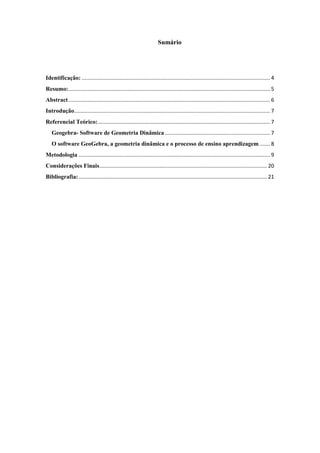 Sumário

Identificação: ............................................................................................................................... 4
Resumo:........................................................................................................................................ 5
Abstract ........................................................................................................................................ 6
Introdução.................................................................................................................................... 7
Referencial Teórico: .................................................................................................................... 7
Geogebra- Software de Geometria Dinâmica ....................................................................... 7
O software GeoGebra, a geometria dinâmica e o processo de ensino aprendizagem ....... 8
Metodologia ................................................................................................................................. 9
Considerações Finais ................................................................................................................. 20
Bibliografia: ............................................................................................................................... 21

3

 