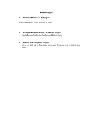 Identificação:
1.1 – Professor Orientador do Projeto:
Professora Fabiana Vieira Teixeira de Sousa

1.2 – Local de Desenvolvimento e Mostra do Projeto:
Escola Estadual de Ensino Fundamental Batista Leite

1.3 – Período de Execução do Projeto:
Início em abril até os dias atuais, encerrando de acordo com o final do ano
letivo.

4

 