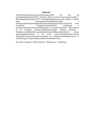 Abstract
Thisreportdescribesanexperimentwithstudentsofthe
6th
and
7th
yearsoftheStateSchoolof Basic Education Batista Leite de Sousa themunicipality /
PB duringtheperiodofApril 2013. Byestablishingthefirstcontact( formany ) withthe
plane
geometrywasrealizedinitiallythrough
a
pumpingtestthatstudentshadgreatdifficultyrelatingthegeometricconceptwith
visual
recognition
.
Upondetectionofthisbarrier
,wedesigned
a
projectwhoseprimaryfocuswasdifferentplans for theareaof geometry , thiswouldrun
in the Computer Laboratoryoftheschoolusingthe software GeoGebra .
Afterpracticewiththisfeaturewasnotedenchantmentofthesestudentsbefore
classes
generatinggreaterinterest
in
the
visual
constructionofgeometricconcepts
.Duetoachievesuccessthisstagemoststudents are alreadyconsideredautonomous in
theirthinking ,developstrategiesandproblemsshouldbesolved .
Keywords :Geogebra , Plane Geometry , Mathematics , Technology .

6

 
