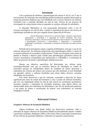 Introdução
Com o propósito de melhorar a aprendizagem dos alunos 6º ano E e do 7º ano A
em Geometria foi realizado uma metodologia proporcionalmente gradual direcionada ao
estudo da geometria dinâmica que será trabalhada com o recurso interativo do software
GeoGebra com o conteúdo abordado em sala de aula. Através de um processo de
investigação do conhecimento tenta-se responder se a prática utilizada foi satisfatório.
A Educação Matemática já vem pesquisando densamente sobre o uso de
recursos tecnológicos em sala de aula, e mostra a importância de inserir este recurso na
metodologia utilizada em sala, pois segundo Soraia Aparecida de Oliveira:
Ensinar Matemática é desenvolver o raciocínio lógico, estimular o pensamento
independente, a criatividade e a capacidade de resolver problemas. Nós como
educadores matemáticos, devemos procurar alternativas para aumentar a motivação para
a aprendizagem, desenvolver a autoconfiança, a organização, a concentração,
estimulando a socialização e aumentando as interações do individuo com outras pessoas
(2007, p.5).

Partindo desse pressuposto surgiu a seguinte problemática: será que o uso de um
software educacional da realmente proporciona uma aprendizagem sólida e o aluno irá
se tornará autônomo do seu próprio conhecimento? Tendo essa incógnita como ponto de
partida se formula o objetivo geral voltado para aprendizagem geométrica através de
recursos tecnológicos (computador) que oportunizam a visibilidade e a construção do
lúdico no processo de ensino e aprendizagem aludida nessa área.
Quanto aos objetivos específicos foi direcionado em: utilizar meios
tecnológicosfazendo com que os conceitos básicos de introdução ao estudo da
Geometria possam ser interpretados dentro do cotidiano do aluno; aproximar a
matemática da vivência dos alunos com recursos que eles dominam ou tem finalidade
em aprender; utilizar o software GeoGebra para tornar lúdico diversos conceitos
trabalhados em Geometria.
Este relato descreverá o que foi realizado, construído e absorvido de forma
significativaem torno do estudo da Geometria e com o auxílio do software GeoGebra,
que teve sua implantação dentro de sala de aula através de construções geométricas,
conceitos expostos e realizações de atividades propostas, logo depois obteve sua
interatividade dentro do Laboratório de Informática e por fim foi decido pelo professor
e um grupo de alunos a socialização do projeto com culminância na Amostra
Pedagógica Cultural.

Referencial Teórico:
Geogebra- Software de Geometria Dinâmica
Alguns estudiosos vem dando ênfase em desenvolver pesquisas sobre a
utilização de alguns softwares de Geometria Dinâmica principalmente àqueles voltados
à geometria euclidiana. Rodrigues (2002, p.30) retrata sobre as principais características
de um software de geometria dinâmica e referencia as seguintes características:

7

 