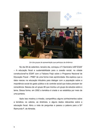 9
Um dos grupos de apresentação que participou da dinâmica
No dia 08 de setembro, terceiro dia, começou o“V Seminário USP-ESAF
– A educação fiscal e sustentabilidade para a coesão social, na cidade
constitucional”na ESAF com a Fabiana Feijó sobre o Programa Nacional de
Educação Fiscal – PNEF de uma forma mais aprofundada. Ela explicou que a
ideia nasceu na educação tributária para dialogar com a população sobre a
importância social do gasto público e do controle social que todos precisam ter
consciência. Nasceu de um grupo 96 que montou um grupo de estudos sobre o
tema. Dessa forma, em 2002 a temática é criada e se estabiliza por meio de
uma portaria.
Após isso mostrou a missão, compartilhou alguns conhecimentos sobre
a temática, os valores, as diretrizes, e alguns dados relevantes sobre a
educação fiscal. Abriu a roda de perguntas e passou a palavra para a Srª
Raimunda F. de Almeida.
 