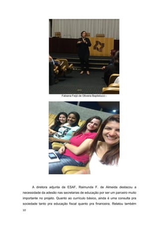 10
Fabiana Feijó de Oliveira Baptistucci -
A diretora adjunta da ESAF, Raimunda F. de Almeida destacou a
necessidade da adesão nas secretarias de educação por ser um parceiro muito
importante no projeto. Quanto ao currículo básico, ainda é uma consulta pra
sociedade tanto pra educação fiscal quanto pra financeira. Relatou também
 