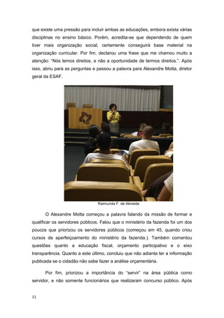 11
que existe uma pressão para incluir ambas as educações, embora exista várias
disciplinas no ensino básico. Porém, acredita-se que dependendo de quem
tiver mais organização social, certamente conseguirá base material na
organização curricular. Por fim, declarou uma frase que me chamou muito a
atenção: “Nós temos direitos, e não a oportunidade de termos direitos.”. Após
isso, abriu para as perguntas e passou a palavra para Alexandre Motta, diretor
geral da ESAF.
Raimunda F. de Almeida
O Alexandre Motta começou a palavra falando da missão de formar e
qualificar os servidores públicos. Falou que o ministério da fazenda foi um dos
poucos que priorizou os servidores públicos (começou em 45, quando criou
cursos de aperfeiçoamento do ministério da fazenda.). Também comentou
questões quanto a educação fiscal, orçamento participativo e o eixo
transparência. Quanto a este último, concluiu que não adianta ter a informação
publicada se o cidadão não sabe fazer a análise orçamentária.
Por fim, priorizou a importância do “servir” na área pública como
servidor, e não somente funcionários que realizaram concurso público. Após
 