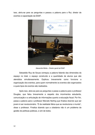 12
isso, abriu-se para as perguntas e passou a palavra para o Rui, diretor de
eventos e capacitação da ESAF.
Alexandre Motta – Diretor geral da ESAF
Sebastião Ruy de Souza começou a palavra falando das dimensões do
espaço no total, o espaço construído e a quantidade de alunos que são
atendidos simultaneamente. Explicou brevemente como funciona a
organização dos eventos, para quem normalmente os eventos são organizados
e quais tipos de eventos são realizados.
Após isso, abre-se para as perguntas e passa a palavra para o professor
Douglas, que falou brevemente a respeito dos movimentos estudantis,
comunicação e a articulação de informações quanto a educação fiscal. Por fim,
passa a palavra para o professor Marcelo Nerling que finaliza dizendo que ser
jovem é ser revolucionário. “É da realidade fática que se revoluciona o mundo”,
disse o professor. Finaliza dizendo que a cidadania não é um problema da
gestão de políticas públicas, e sim de todos.
 