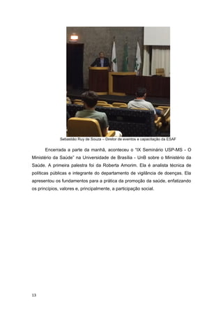 13
Sebastião Ruy de Souza – Diretor de eventos e capacitação da ESAF
Encerrada a parte da manhã, aconteceu o “IX Seminário USP-MS - O
Ministério da Saúde” na Universidade de Brasília - UnB sobre o Ministério da
Saúde. A primeira palestra foi da Roberta Amorim. Ela é analista técnica de
políticas públicas e integrante do departamento de vigilância de doenças. Ela
apresentou os fundamentos para a prática da promoção da saúde, enfatizando
os princípios, valores e, principalmente, a participação social.
 