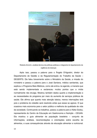 14
Roberta Amorim, analista técnica de políticas públicas e integrante do departamento de
vigilância de doenças
Após isso, passou a palavra para o Ângelo D’Agostini, diretor do
Departamento de Gestão e da Regulamentação do Trabalho da Saúde –
DEGERTS. Ele falou brevemente sobre o Ministério da Saúde, a missão do
ministério e passou a palavra para o José Santana, médico sanitarista, que
explicou o Programa Mais Médicos, como ele entrou na agenda, a maneira que
está sendo implementada e esclareceu muitos pontos que a mídia
normalmente não divulga. Mostrou também dados quanto a implementação e
as necessidades do programa por meio do aumento de serviços públicos de
saúde. Ele afirma que quanto mais atenção básica, menos internações terá
pois o problema do cidadão será resolvido antes que essse se agrave. O que
ocasiona mais economia para o setor público e melhoria da qualidade de vida
da sociedade. Continuando os trabalhos, passou a palavra para a Kátia Godoy,
representante do Centro de Educação em Gastronomia e Nutrição - CEGAN.
Ela mostrou o guia alimentar da população brasileira – conjunto de
informações, análises, recomendações e orientações sobre escolha de
alimentos, e suas consequências através da educação alimentar e nutricional.
 