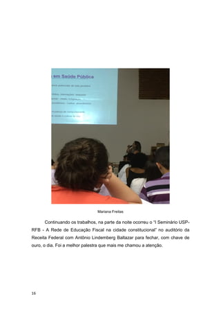 16
Mariana Freitas
Continuando os trabalhos, na parte da noite ocorreu o “I Seminário USP-
RFB - A Rede de Educação Fiscal na cidade constitucional” no auditório da
Receita Federal com Antônio Lindemberg Baltazar para fechar, com chave de
ouro, o dia. Foi a melhor palestra que mais me chamou a atenção.
 
