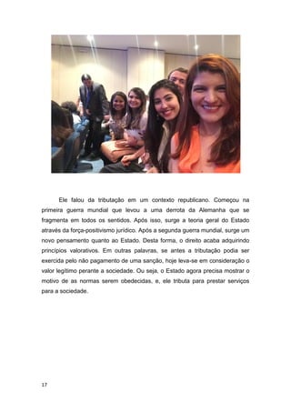 17
Ele falou da tributação em um contexto republicano. Começou na
primeira guerra mundial que levou a uma derrota da Alemanha que se
fragmenta em todos os sentidos. Após isso, surge a teoria geral do Estado
através da força-positivismo jurídico. Após a segunda guerra mundial, surge um
novo pensamento quanto ao Estado. Desta forma, o direito acaba adquirindo
princípios valorativos. Em outras palavras, se antes a tributação podia ser
exercida pelo não pagamento de uma sanção, hoje leva-se em consideração o
valor legítimo perante a sociedade. Ou seja, o Estado agora precisa mostrar o
motivo de as normas serem obedecidas, e, ele tributa para prestar serviços
para a sociedade.
 