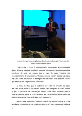 18
Antônio Henrique Lindemberg Baltazar, Coordenador de Educação Fiscal e Memória
Institucional na Receita Federal
Explicou que o tributo é a redistribuição de riquezas. Após apresentar
dados de carga tributária de alguns países e comparando com status atual de
condições de vida, ele provou que o nível da carga tributária não
necessariamente é um problema. Ou seja, embora existam países cuja carga
tributária é alta, ao analisar as condições de vida deste país, pode-se concluir
que é bom que a carga continue como está.
E mais, concluiu que o problema não está no tamanho da carga
tributária, e sim, o que se faz com ela e como ela é feita para ver se ela cumpre
o que foi proposta na constituição. Desta forma, falta ambiente político,
votação, pressão social, e, principalmente, a sociedade obter conhecimento de
qualidade para reivindicar justiça para um país melhor.
No dia 09 de setembro ocorreu na ESAF o “III Seminário IPEA -USP - A
gestão do conhecimento na cidade constitucional” com o assessor chefe de
 