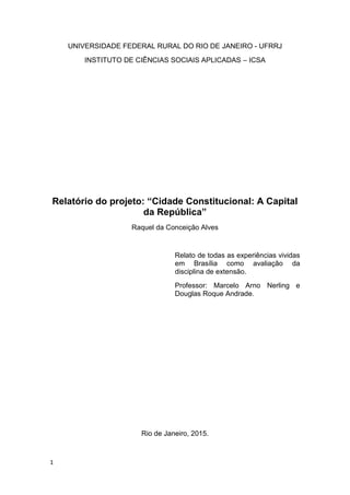 1
UNIVERSIDADE FEDERAL RURAL DO RIO DE JANEIRO - UFRRJ
INSTITUTO DE CIÊNCIAS SOCIAIS APLICADAS – ICSA
Relatório do projeto: “Cidade Constitucional: A Capital
da República”
Raquel da Conceição Alves
Relato de todas as experiências vividas
em Brasília como avaliação da
disciplina de extensão.
Professor: Marcelo Arno Nerling e
Douglas Roque Andrade.
Rio de Janeiro, 2015.
 