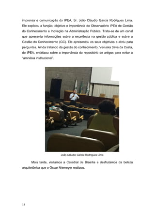19
imprensa e comunicação do IPEA, Sr. João Cláudio Garcia Rodrigues Lima.
Ele explicou a função, objetivo e importância do Observatório IPEA de Gestão
do Conhecimento e Inovação na Administração Pública. Trata-se de um canal
que apresenta informações sobre a excelência na gestão pública e sobre a
Gestão do Conhecimento (GC). Ele apresentou os seus objetivos e abriu para
perguntas. Ainda tratando da gestão do conhecimento, Veruska Silva da Costa,
do IPEA, enfatizou sobre a importância do repositório de artigos para evitar a
“amnésia institucional”.
João Cláudio Garcia Rodrigues Lima
Mais tarde, visitamos a Catedral de Brasília e desfrutamos da beleza
arquitetônica que o Oscar Niemeyer realizou.
 