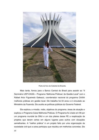 20
Parte de fora da Catedral de Brasília.
Mais tarde, fomos para o Banco Central do Brasil para assistir ao “II
Seminário USP-CAIXA – Programa ‘Melhores Práticas’ de Gestão Local” com o
Rafael Artur Figueiredo Galeazzi, coordenador nacional do programa CAIXA
melhores práticas em gestão local. Ele trabalha há 03 anos e é vinculado ao
Ministério da Fazenda. Ele auxilia as políticas públicas do Governo Federal.
Ele explicou a missão, visão, objetivos do programa, áreas de atuação e
explicou o Programa Caixa Melhores Práticas. O Programa foi criado em 99 por
um programa mundial da ONU e um dos pilares desse PE a reaplicação de
projetos que deram certos em alguns lugares para outros com situações
semelhantes. A “melhor prática” é um projeto feito por uma organização da
sociedade civil que a caixa participou que resultou em melhorias concretas. Ele
 