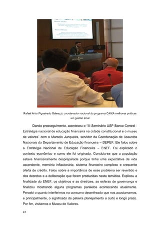 22
Rafael Artur Figueiredo Galeazzi, coordenador nacional do programa CAIXA melhores práticas
em gestão local
Dando prosseguimento, aconteceu o “III Seminário USP-Banco Central -
Estratégia nacional de educação financeira na cidade constitucional e o museu
de valores” com o Marcelo Junqueira, servidor da Coordenação de Assuntos
Nacionais do Departamento de Educação financeira – DEPEF. Ele falou sobre
a Estratégia Nacional de Educação Financeira – ENEF. Foi explicado o
contexto econômico e como ele foi originado. Concluiu-se que a população
estava financeiramente despreparada porque tinha uma expectativa de vida
ascendente, memória inflacionária, sistema financeiro complexo e crescente
oferta de crédito. Falou sobre a importância de esse problema ser revertido e
dos decretos e a deliberação que foram produzidas nesta temática. Explicou a
finalidade do ENEF, os objetivos e as diretrizes, as esferas de governança e
finalizou mostrando alguns programas paralelos acontecendo atualmente.
Percebi o quanto interferimos no consumo desenfreado que nos acostumamos,
e principalmente, o significado da palavra planejamento a curto e longo prazo.
Por fim, visitamos o Museu de Valores.
 