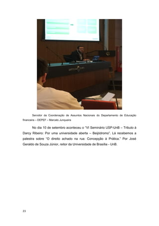 23
Servidor da Coordenação de Assuntos Nacionais do Departamento de Educação
financeira – DEPEF – Marcelo Junqueira
No dia 10 de setembro aconteceu o “VI Seminário USP-UnB – Tributo à
Darcy Ribeiro: Por uma universidade aberta – Beijódromo”. Lá recebemos a
palestra sobre “O direito achado na rua: Concepção à Prática.” Por José
Geraldo de Souza Júnior, reitor da Universidade de Brasília - UnB.
 