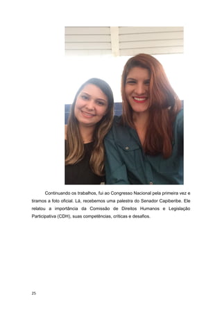 25
Continuando os trabalhos, fui ao Congresso Nacional pela primeira vez e
tiramos a foto oficial. Lá, recebemos uma palestra do Senador Capiberibe. Ele
relatou a importância da Comissão de Direitos Humanos e Legislação
Participativa (CDH), suas competências, críticas e desafios.
 