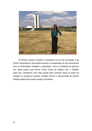 26
O Senador explicou também a importância da Lei da informação e do
Portal Transparência. Ele também apontou a necessidade de criar ferramentas
para as informações chegarem a população, como a introdução do governo
nas redes sociais para formar firmes canais de diálogo com o cidadão.
Após isso, recebemos uma visita guiada para conhecer todos os locais de
atuação no congresso nacional. Também tivemos a oportunidade de mandar
cartões-postais para nossos amigos e familiares.
 