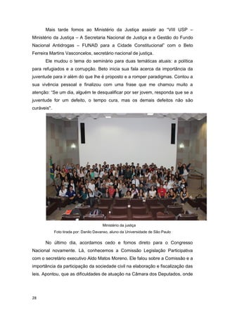 28
Mais tarde fomos ao Ministério da Justiça assistir ao “VIII USP –
Ministério da Justiça – A Secretaria Nacional de Justiça e a Gestão do Fundo
Nacional Antidrogas – FUNAD para a Cidade Constitucional” com o Beto
Ferreira Martins Vasconcelos, secretário nacional de justiça.
Ele mudou o tema do seminário para duas temáticas atuais: a política
para refugiados e a corrupção. Beto inicia sua fala acerca da importância da
juventude para ir além do que lhe é proposto e a romper paradigmas. Contou a
sua vivência pessoal e finalizou com uma frase que me chamou muito a
atenção: “Se um dia, alguém te desqualificar por ser jovem, responda que se a
juventude for um defeito, o tempo cura, mas os demais defeitos não são
curáveis''.
Ministério da justiça
Foto tirada por: Danilo Davanso, aluno da Universidade de São Paulo
No último dia, acordamos cedo e fomos direto para o Congresso
Nacional novamente. Lá, conhecemos a Comissão Legislação Participativa
com o secretário executivo Aldo Matos Moreno. Ele falou sobre a Comissão e a
importância da participação da sociedade civil na elaboração e fiscalização das
leis. Apontou, que as dificuldades de atuação na Câmara dos Deputados, onde
 