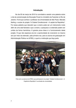 2
Introdução
No dia 05 de março de 2015 fui convidada a assistir uma palestra sobre
o dia da comemoração da Educação Fiscal no ministério da Fazenda no Rio de
Janeiro. Foi lá que conheci o professor da Universidade de São Paulo, Marcelo
Nerling, e soube do projeto “A Cidade Constitucional - A capital da República”.
Foi nessa palestra que descobri que o ensino pode ser um instrumento muito
além de uma sala fechada e que o ensino, a pesquisa e a extensão podem ser
unidos de forma harmônica. A grande prova disso é o funcionamento deste
projeto. O que não esperava era ter a oportunidade de vivenciá-lo no mesmo
ano por meio da extensão, pela primeira vez, para os alunos de graduação em
Administração Pública na UFRRJ, o qual é a instituição que faço parte.
Foto com os alunos da UFRRJ que participaram do projeto “Cidade Constitucional – A
Capital da República” na entrada da universidade.
 
