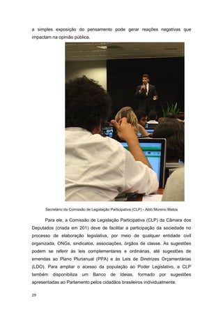 29
a simples exposição do pensamento pode gerar reações negativas que
impactam na opinião pública.
Secretário da Comissão de Legislação Participativa (CLP) - Aldo Moreno Matos
Para ele, a Comissão de Legislação Participativa (CLP) da Câmara dos
Deputados (criada em 201) deve de facilitar a participação da sociedade no
processo de elaboração legislativa, por meio de qualquer entidade civil
organizada, ONGs, sindicatos, associações, órgãos de classe. As sugestões
podem se referir às leis complementares e ordinárias, até sugestões de
emendas ao Plano Plurianual (PPA) e às Leis de Diretrizes Orçamentárias
(LDO). Para ampliar o acesso da população ao Poder Legislativo, a CLP
também disponibiliza um Banco de Ideias, formado por sugestões
apresentadas ao Parlamento pelos cidadãos brasileiros individualmente.
 