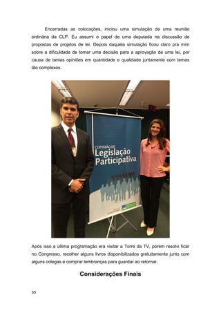 30
Encerradas as colocações, iniciou uma simulação de uma reunião
ordinária da CLP. Eu assumi o papel de uma deputada na discussão de
propostas de projetos de lei. Depois daquela simulação ficou claro pra mim
sobre a dificuldade de tomar uma decisão para a aprovação de uma lei, por
causa de tantas opiniões em quantidade e qualidade juntamente com temas
tão complexos.
Após isso a última programação era visitar a Torre da TV, porém resolvi ficar
no Congresso, recolher alguns livros disponibilizados gratuitamente junto com
alguns colegas e comprar lembranças para guardar ao retornar.
Considerações Finais
 