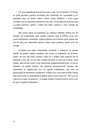 31
Foi uma experiência incrível viver tudo o que vivi em Brasília. Foi lá que
eu pude perceber quantos servidores tem trabalhado em quantidade e em
qualidade para um Brasil melhor. Vendo tantos trabalhos a fundo pude
constatar que eu não posso desistir do meu país. Já faz algumas semanas que
o projeto terminou, porém o brilho nos olhos continua e com vontade de
constituição.
Não posso deixar de agradecer ao professor Marcelo Nerling por ter
insistido em implementar esse projeto, expandir para a UFRRJ, junto com
outros professores, servidores, órgãos públicos que tornaram esse projeto real
por 09 anos que certamente gerará muitos frutos positivos, assim como foi
comigo.
Constatei que estou diretamente envolvida a embarcar no grande
desafio da gestão pública brasileira com todos os problemas envolventes,
porém, sei que não estou sozinha. Esse foi o projeto mais especial que já
participei e que não me dá mais vontade de estar na zona de conforto. Esse
projeto, além de tido muito o que acrescentar academicamente para, no futuro,
trabalhar na gestão pública, tive bastante enriquecimento pessoal que
certamente se transformará em um agente multiplicador, por meio da
alimentação do sentimento republicano. Finalizo com uma frase do Raul Seixas
que ilustra muito a necessidade brasileira atual a qual incluo-me: “Tem que ter
cultura pra cuspir na estrutura”. O projeto Cidade Constitucional foi muito mais
do que a Capital da República.
 