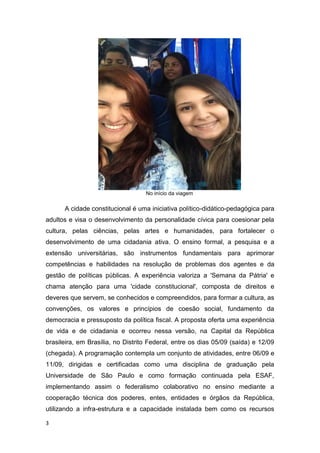 3
No início da viagem
A cidade constitucional é uma iniciativa político-didático-pedagógica para
adultos e visa o desenvolvimento da personalidade cívica para coesionar pela
cultura, pelas ciências, pelas artes e humanidades, para fortalecer o
desenvolvimento de uma cidadania ativa. O ensino formal, a pesquisa e a
extensão universitárias, são instrumentos fundamentais para aprimorar
competências e habilidades na resolução de problemas dos agentes e da
gestão de políticas públicas. A experiência valoriza a 'Semana da Pátria' e
chama atenção para uma 'cidade constitucional', composta de direitos e
deveres que servem, se conhecidos e compreendidos, para formar a cultura, as
convenções, os valores e princípios de coesão social, fundamento da
democracia e pressuposto da política fiscal. A proposta oferta uma experiência
de vida e de cidadania e ocorreu nessa versão, na Capital da República
brasileira, em Brasília, no Distrito Federal, entre os dias 05/09 (saída) e 12/09
(chegada). A programação contempla um conjunto de atividades, entre 06/09 e
11/09, dirigidas e certificadas como uma disciplina de graduação pela
Universidade de São Paulo e como formação continuada pela ESAF,
implementando assim o federalismo colaborativo no ensino mediante a
cooperação técnica dos poderes, entes, entidades e órgãos da República,
utilizando a infra-estrutura e a capacidade instalada bem como os recursos
 