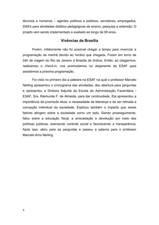4
técnicos e humanos – agentes políticos e públicos, servidores, empregados,
DAS's para atividades didático pedagógicas de ensino, pesquisa e extensão. O
projeto vem sendo implementado e avaliado ao longo de 09 anos.
Vivências de Brasília
Porém, infelizmente não foi possível chegar a tempo para vivenciar a
programação da manhã devido ao horário que chegada. Foram em torno de
24h de viagem do Rio de Janeiro à Brasília de ônibus. Então, ao chegarmos,
realizamos o check-in, nos acomodamos no alojamento da ESAF para
assistirmos a próxima programação.
Foi visto no primeiro dia a palestra na ESAF na qual o professor Marcelo
Nerling apresentou o cronograma das atividades, deu abertura para perguntas
e apresentou a Diretora Adjunta da Escola de Administração Fazendária -
ESAF, Sra. Raimunda F. de Almeida, para dar continuidade. Ela apresentou a
importância da juventude atual, a necessidade de liderança e de ser retirada a
corrupção individual da sociedade. Explicou também o impacto que esses
fatores atingem sobre a sociedade como um todo. Dando prosseguimento,
falou sobre a educação fiscal, a arrecadação e devolução por meio das
políticas públicas, exercendo controle social e favorecendo a transparência.
Após isso, abriu para as perguntas e passou a palavra para o professor
Marcelo Arno Nerling.
 