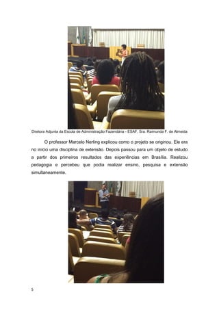 5
Diretora Adjunta da Escola de Administração Fazendária - ESAF, Sra. Raimunda F. de Almeida
O professor Marcelo Nerling explicou como o projeto se originou. Ele era
no início uma disciplina de extensão. Depois passou para um objeto de estudo
a partir dos primeiros resultados das experiências em Brasília. Realizou
pedagogia e percebeu que podia realizar ensino, pesquisa e extensão
simultaneamente.
 