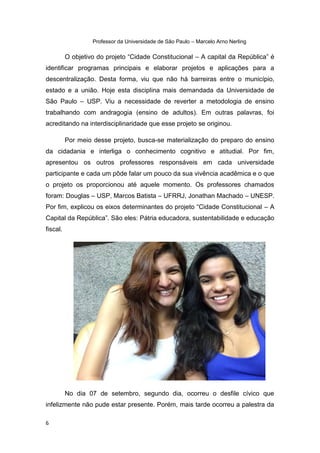 6
Professor da Universidade de São Paulo – Marcelo Arno Nerling
O objetivo do projeto “Cidade Constitucional – A capital da República” é
identificar programas principais e elaborar projetos e aplicações para a
descentralização. Desta forma, viu que não há barreiras entre o município,
estado e a união. Hoje esta disciplina mais demandada da Universidade de
São Paulo – USP. Viu a necessidade de reverter a metodologia de ensino
trabalhando com andragogia (ensino de adultos). Em outras palavras, foi
acreditando na interdisciplinaridade que esse projeto se originou.
Por meio desse projeto, busca-se materialização do preparo do ensino
da cidadania e interliga o conhecimento cognitivo e atitudial. Por fim,
apresentou os outros professores responsáveis em cada universidade
participante e cada um pôde falar um pouco da sua vivência acadêmica e o que
o projeto os proporcionou até aquele momento. Os professores chamados
foram: Douglas – USP, Marcos Batista – UFRRJ, Jonathan Machado – UNESP.
Por fim, explicou os eixos determinantes do projeto “Cidade Constitucional – A
Capital da República”. São eles: Pátria educadora, sustentabilidade e educação
fiscal.
No dia 07 de setembro, segundo dia, ocorreu o desfile cívico que
infelizmente não pude estar presente. Porém, mais tarde ocorreu a palestra da
 