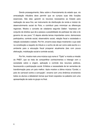 8
Dando prosseguimento, falou sobre o financiamento do estado que, via
arrecadação tributária deve permitir que se cumpra suas três funções
essenciais. São elas: garantir os recursos necessários ao Estado para
realização de seus fins; ser instrumento de distribuição de renda e indutor do
desenvolvimento social do País; e contribuir para minimizar as diferenças
regionais. Mostra o conceito de cidadania segundo Dallari: “expressa um
conjunto de direitos que dá a pessoa a possibilidade de participar da vida e do
governo do seu povo.” E depois aborda temas importantes como: democracia
participativa, controle social, observatório social, relação fiscal e sociedade e
relação sociedade e estado. Por fim, encerra essa etapa mostrando o que está
na constituição a respeito do tributo e o sonho de ele ser como está escrito e o
ambiente para a educação fiscal prosperar atualmente (leis com pouca
efetivação, mobilização social e controle social).
Por fim, mostra mais uma música cujo nome é “Tijolo” e mostra a missão
do PNEF, que se trata de compartilhar conhecimentos e interagir com a
sociedade sobre a origem, aplicação e controle dos recursos públicos,
favorecendo a participação social. Enfatiza a necessidade de ter sementes de
transformação para um país melhor. Após mostrar a última música “Cordel, o
país do carnaval contra a corrupção”, encerra com uma dinâmica envolvendo
todos os alunos a debaterem temas que foram expostos na palestra com uma
apresentação de cada no grupo no final.
 