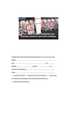 FORMULARIO PARA SER PREENCHIDODURANTE O CULTO AO AR LIVRE.
NOME:.......................................................................................................
RUA:...................................................................................Nº...................
BAIRRO:.........................................CIDADE..................................UF.........
PONTODE REFERÊNCIA:...........................................................................
FONE:........................................................................................................
( ) ACEITA A CRISTO? ( ) ACEITA VISITA EM SUA CASA? ( ) QUER QUE
VAIBUSCAR SUA CRIANÇA PARA IRNA ESCOLA DOMINICAL?
( ) RECONCILIOUCOM DEUS.
 