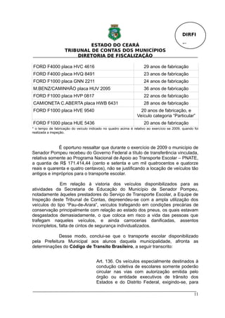 DIRFI

                             ESTADO DO CEARÁ                                                 Fl.
                    TRIBUNAL DE CONTAS DOS MUNICÍPIOS
                        DIRETORIA DE FISCALIZAÇÃO

FORD F4000 placa HVC 4616                                            29 anos de fabricação
FORD F4000 placa HVQ 8491                                            23 anos de fabricação
FORD F1000 placa GNN 2211                                            24 anos de fabricação
M.BENZ/CAMINHÃO placa HUV 2095                                       36 anos de fabricação
FORD F1000 placa HVP 0817                                            22 anos de fabricação
CAMIONETA C.ABERTA placa HWB 6431                                    28 anos de fabricação
FORD F1000 placa HVE 9540                                          20 anos de fabricação, e
                                                                 Veículo categoria “Particular”
FORD F1000 placa HUE 5436                                            20 anos de fabricação
* o tempo de fabricação do veículo indicado no quadro acima é relativo ao exercício se 2009, quando foi
realizada a inspeção.



             É oportuno ressaltar que durante o exercício de 2009 o município de
Senador Pompeu recebeu do Governo Federal a título de transferência vinculada,
relativa somente ao Programa Nacional de Apoio ao Transporte Escolar – PNATE,
a quantia de R$ 171.414,44 (cento e setenta e um mil quatrocentos e quatorze
reais e quarenta e quatro centavos), não se justificando a locação de veículos tão
antigos e impróprios para o transporte escolar.

              Em relação à vistoria dos veículos disponibilizados para as
atividades da Secretaria de Educação do Município de Senador Pompeu,
notadamente àqueles prestadores do Serviço de Transporte Escolar, a Equipe de
Inspeção deste Tribunal de Contas, depreendeu-se com a ampla utilização dos
veículos do tipo “Pau-de-Arara”, veículos trafegando em condições precárias de
conservação principalmente com relação ao estado dos pneus, os quais estavam
desgastados demasiadamente, o que coloca em risco a vida das pessoas que
trafegam naqueles veículos, e ainda carrocerias danificadas, assentos
incompletos, falta de cintos de segurança individualizados.

            Desse modo, conclui-se que o transporte escolar disponibilizado
pela Prefeitura Municipal aos alunos daquela municipalidade, afronta as
determinações do Código de Transito Brasileiro, a seguir transcrito:


                                       Art. 136. Os veículos especialmente destinados à
                                       condução coletiva de escolares somente poderão
                                       circular nas vias com autorização emitida pelo
                                       órgão ou entidade executivos de trânsito dos
                                       Estados e do Distrito Federal, exigindo-se, para

                                                                                                    11
 