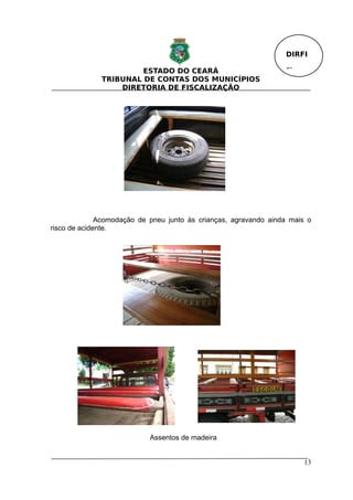 DIRFI

                       ESTADO DO CEARÁ                            Fl.
              TRIBUNAL DE CONTAS DOS MUNICÍPIOS
                  DIRETORIA DE FISCALIZAÇÃO




              Acomodação de pneu junto às crianças, agravando ainda mais o
risco de acidente.




                            Assentos de madeira


                                                                        13
 