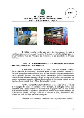 DIRFI

                         ESTADO DO CEARÁ                                  Fl.
                TRIBUNAL DE CONTAS DOS MUNICÍPIOS
                    DIRETORIA DE FISCALIZAÇÃO




              É válido ressaltar ainda que além da transgressão de toda a
legislação acima mencionada, o transporte de alunos em veículos do tipo “pau-de-
arara” também viola os Princípios da Moralidade e da Dignidade da Pessoa
Humana.


          06.05. DO ACOMPANHAMENTO DOS SERVIÇOS PRESTADOS
PELAS ASSESSORIAS CONTRATADAS

              A Comissão constatou e as Sras. Francisca Antonia Lourenço
Pereira (Agente Administrativo) e Daniele Alves da Silva (Chefe da Unidade do
Controle Interno) declararam (documento em anexo) que existe acompanhamento
da formalização dos atos contratuais, porém não existe o registro das atividades
desenvolvidas pelos contratados. O fato em apreço impede a comprovação de
que os serviços contratados estão sendo mensalmente fornecidos, e ainda afronta
ao disposto no inciso II do art. 74 da Constituição Federal.

             Por fim, citando Maria Sylvia Di Pietro, “a execução refere-se não só
à realização do objeto do contrato como, também, à perfeição técnica dos
trabalhos, aos prazos contratuais, às condições de pagamento e a tudo o mais
que for estabelecido no ajuste ou constar das normas legais como encargo de
qualquer das partes”, ou seja, “executar o contrato é, pois, cumprí-lo no seu
objeto, nos seus prazos e nas suas condições”.

             Diante de todo o exposto, conclui-se pela irregularidade da matéria.




                                                                                14
 