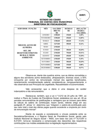 DIRFI

                        ESTADO DO CEARÁ                                 Fl.
               TRIBUNAL DE CONTAS DOS MUNICÍPIOS
                   DIRETORIA DE FISCALIZAÇÃO

   SERVIDOR / FUNÇÃO            MÊS       SALÁRIO       DIÁRIAS     (RELAÇÃO
                                           BRUTO           R$         DIÁRIA /
                                             R$                      SALÁRIO)
                               JANEIRO      3.500,00     150,00         4,28%
                              FEVEREIRO     3.500,00     450,00        12,85%
                               MARÇO        3.500,00     600,00        17,14%
                                ABRIL       3.675,00     300,00         8,16%
    MIGUEL ALVES DE
       ALMEIDA                  MAIO        2.940,00        -             -
                                JUNHO       2.940,00     300,00        10,20%
        SEC. DE
   DESENVOLVIMENTO              JULHO       2.940,00     750,00        25,51%
     RURAL E MEIO              AGOSTO       2.940,00     450,00        15,30%
       AMBIENTE
                              SETEMBRO      2.940,00     150,00         5,10%
                              OUTUBRO       2.940,00     300,00        10,20%
                             NOVEMBRO       3.675,00     150,00         4,08%
                              DEZEMBRO      3.500,00     300,00         8,57%



             Observa-se, diante dos quadros acima, que as diárias concedidas a
alguns dos servidores acima destacados, ultrapassaram, diversas vezes, a 50%
(cinquenta por cento) da remuneração mensal dos agentes beneficiados,
caracterizando complementação salarial, constatando-se, consequentemente, a
não observância aos Princípios da Legalidade, Razoabilidade e Economicidade.

              Vale acrescentar que a diária é uma despesa de caráter
indenizatório e não remuneratório.

               Destaca-se, também, que a Lei n.º 8.212 de 24 julho de 1991, ao
instituir o Plano de Custeio da Previdência Social, estabelece em seu art. 28 as
parcelas remuneratórias de gratificações e vantagens que se incluem para efeito
do cálculo do salário de contribuição. Assim sendo, referido artigo em seu
parágrafo 8º, alínea “a”, determina que “integram o salário-de-contribuição pelo
seu valor total o total das diárias pagas quando excedente a cinqüenta por cento
da remuneração mensal”

              Diante do exposto e considerando o vínculo existente entre os
Secretários/Servidores e o Regime Geral de Previdência Social, gerido pelo
Instituto Nacional do Seguro Social – INSS, com base nas Leis n os 8.212/91 e
8.213/91, torna-se necessária a comprovação dos descontos das respectivas
contribuições nos moldes estabelecidos na legislação regulamentadora.

                                                                                19
 