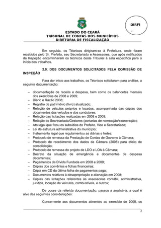 DIRFI

                         ESTADO DO CEARÁ                                  Fl.
                TRIBUNAL DE CONTAS DOS MUNICÍPIOS
                    DIRETORIA DE FISCALIZAÇÃO


              Em seguida, os Técnicos dirigiram-se à Prefeitura, onde foram
recebidos pelo Sr. Prefeito, seu Secretariado e Assessores, que após notificados
da Inspeção encaminharam os técnicos deste Tribunal à sala específica para o
início dos trabalhos.

             2.0. DOS DOCUMENTOS SOLICITADOS PELA COMISSÃO DE
INSPEÇÃO

            Para dar início aos trabalhos, os Técnicos solicitaram para análise, a
seguinte documentação:

   − documentação de receita e despesa, bem como os balancetes mensais
     dos exercícios de 2008 e 2009;
   − Diário e Razão 2008;
   − Registro de patrimônio (livro) atualizado;
   − Relação de veículos próprios e locados, acompanhada das cópias dos
     documentos dos veículos e dos condutores;
   − Relação das licitações realizadas em 2008 e 2009;
   − Relação do Secretariado/Gestores (portarias de nomeação/exoneração);
   − Ato legal que fixou os subsídios do Prefeito, Vice e Secretariado;
   − Lei da estrutura administrativa do município;
   − Instrumento legal que regulamentou as diárias e fretes;
   − Protocolo de remessa da Prestação de Contas de Governo à Câmara;
   − Protocolo de recebimento dos dados da Câmara (2008) para efeito de
     consolidação;
   − Protocolo de remessa do projeto de LDO e LOA à Câmara;
   − Decreto da situação de emergência e documentos de despesa
     decorrentes;
   − Pagamentos da Dívida Fundada em 2008 e 2009;
   − Cópias dos convênios e fichas financeiras;
   − Cópia em CD da última folha de pagamentos paga;
   − Documentos relativos à desapropriação e alienação em 2008;
   − Cópias das licitações referentes às assessorias contábil, administrativa,
     jurídica, locação de veículos, combustíveis, e outros;

             De posse da referida documentação, passou a analisá-la, a qual é
alvo das seguintes considerações:

             Concernente aos documentos atinentes ao exercício de 2008, os

                                                                                  2
 