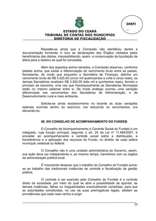 DIRFI

                         ESTADO DO CEARÁ                                  Fl.
                TRIBUNAL DE CONTAS DOS MUNICÍPIOS
                    DIRETORIA DE FISCALIZAÇÃO


              Ressalte-se ainda que a Comissão não identificou dentre a
documentação fornecida in loco as declarações dos Órgãos visitados pelos
beneficiários das diárias, impossibilitando, assim, a comprovação da liquidação da
diária para o destino ao qual foi concedida.

              Além dos aspectos acima narrados, a Comissão observou, conforme
tabelas acima, que existe a diferenciação do vencimento bruto entre as pastas,
Secretarias, de modo que enquanto a Secretária de Finanças, detinha um
vencimento bruto de R$ 5.425,00 (cinco mil quatrocentos e vinte e cinco reais), os
demais Secretários recebiam R$ 3.500,00 (três mil e quinhentos reais), ferindo o
princípio da isonomia, uma vez que hierarquicamente as Secretarias Municipais
estão no mesmo patamar entre si. De modo análogo ocorreu uma variação
diferenciada nos vencimentos dos Secretários de Administração, e de
Desenvolvimento rural e meio ambiente.

             Solicita-se ainda esclarecimento no tocante às duas variações
salariais ocorrida dentro do exercício, ora reduzindo os vencimentos, ora
elevando-os.


             08. DO CONSELHO DE ACOMPANHAMENTO DO FUNDEB

             O Conselho de Acompanhamento e Controle Social do Fundeb é um
colegiado, cuja função principal, segundo o art. 24 da Lei nº 11.494/2007, é
proceder ao acompanhamento e controle social sobre a distribuição, a
transferência e a aplicação dos recursos do Fundo, no âmbito de cada esfera
municipal, estadual ou federal.

             O Conselho não é uma unidade administrativa do Governo, assim,
sua ação deve ser independente e, ao mesmo tempo, harmônica com os órgãos
da administração pública local.

             É importante destacar que o trabalho do Conselho do Fundeb soma-
se ao trabalho das tradicionais instâncias de controle e fiscalização da gestão
pública.

             O controle a ser exercido pelo Conselho do Fundeb é o controle
direto da sociedade, por meio do qual se abre a possibilidade de apontar, às
demais instâncias, falhas ou irregularidades eventualmente cometidas, para que
as autoridades constituídas, no uso de suas prerrogativas legais, adotem as
providências que cada caso venha a exigir.


                                                                                20
 