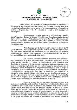 DIRFI

                        ESTADO DO CEARÁ                                 Fl.
               TRIBUNAL DE CONTAS DOS MUNICÍPIOS
                   DIRETORIA DE FISCALIZAÇÃO


              Neste sentido, a Comissão de Inspeção convocou os membros do
Conselho de Acompanhamento do Fundeb em Senador Pompeu para uma
reunião, no intuito de obter dos conselheiros ali presentes alguma informação no
tocante às despesas decorrentes dos recursos do Fundeb, obtendo as seguintes
informações:

                  Reuniram-se em local apropriado com a Comissão de Inspeção
deste Tribunal de Contas, na data de 17/09/2009, os Conselheiros do Fundeb de
Senador Pompeu, com a finalidade de prestar e receber informações acerca dos
trabalhos e atividades desenvolvidos por esta Entidade e demais assuntos
relacionados com a gestão dos recursos do Fundeb, no âmbito do Município de
Senador Pompeu.

                   A atual composição do Conselho do Fundeb, em número de 11
(onze) Titulares e seus respectivos Suplentes foi formada em processo eleitoral
de seus vários segmentos em assembléia ou por indicações das próprias
entidades componentes do referido Conselho, passando a atuar desde o final de
junho de 2009 por um mandato de 2 (dois) anos.

                   Em conversa com os Conselheiros presentes, onde enfatizou-
se a importância e atuação fundamental do Conselho na fiscalização da boa
aplicação dos recursos do Fundeb, de uma maneira geral indagados pela
Comissão de Inspeção a se manifestarem acerca de variados assuntos dentre
eles a questão da implantação do piso salarial nacional dos professores, a
participação efetiva do segmento do magistério dentro do plano geral de cargos e
de carreiras de todos os servidores municipais, quitação das folhas de pagamento
dos profissionais da educação, capacitação e treinamento dos servidores da
educação, abono salarial, relação entre concursados e terceirizados, transporte
escolar e programa da merenda escolar no Município, acesso à documentação
das receitas e despesas com o FUNDEB, inclusive com a participação do setor
contábil do Município e demais questões pertinentes ao assunto.

                  Notou-se através dos breves relatos de seus membros uma
certa acomodação observada pela falta de disposição e na baixa atuação de seus
verdadeiros papéis com vistas à obtenção de melhorias das ações a serem
desenvolvidas pelo poder público de Senador Pompeu, no tocante à correta
aplicação das verbas destinadas ao Fundeb, limitando-se tão somente ao
acompanhamento através do acesso à documentação, em local apropriado,
inclusive com as informações contábeis e bancárias necessárias dispostas pela
contabilidade municipal, não procurando dispor de outros meios para bem realizar
o seu papel fiscalizador, de maneira a permitir-lhes uma melhor análise e


                                                                              21
 