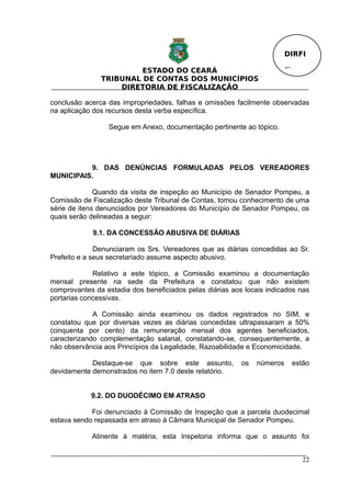 DIRFI

                        ESTADO DO CEARÁ                                  Fl.
               TRIBUNAL DE CONTAS DOS MUNICÍPIOS
                   DIRETORIA DE FISCALIZAÇÃO

conclusão acerca das impropriedades, falhas e omissões facilmente observadas
na aplicação dos recursos desta verba específica.

                 Segue em Anexo, documentação pertinente ao tópico.




          9. DAS DENÚNCIAS FORMULADAS PELOS VEREADORES
MUNICIPAIS.

              Quando da visita de inspeção ao Município de Senador Pompeu, a
Comissão de Fiscalização deste Tribunal de Contas, tomou conhecimento de uma
série de itens denunciados por Vereadores do Município de Senador Pompeu, os
quais serão delineadas a seguir:

            9.1. DA CONCESSÃO ABUSIVA DE DIÁRIAS

              Denunciaram os Srs. Vereadores que as diárias concedidas ao Sr.
Prefeito e a seus secretariado assume aspecto abusivo.

             Relativo a este tópico, a Comissão examinou a documentação
mensal presente na sede da Prefeitura e constatou que não existem
comprovantes da estadia dos beneficiados pelas diárias aos locais indicados nas
portarias concessivas.

             A Comissão ainda examinou os dados registrados no SIM, e
constatou que por diversas vezes as diárias concedidas ultrapassaram a 50%
(cinquenta por cento) da remuneração mensal dos agentes beneficiados,
caracterizando complementação salarial, constatando-se, consequentemente, a
não observância aos Princípios da Legalidade, Razoabilidade e Economicidade.

            Destaque-se que sobre este assunto,           os   números     estão
devidamente demonstrados no item 7.0 deste relatório.


            9.2. DO DUODÉCIMO EM ATRASO

            Foi denunciado à Comissão de Inspeção que a parcela duodecimal
estava sendo repassada em atraso à Câmara Municipal de Senador Pompeu.

            Atinente à matéria, esta Inspetoria informa que o assunto foi


                                                                               22
 