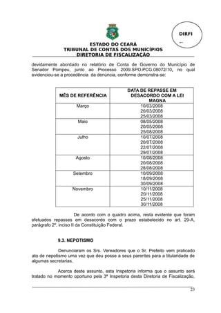 DIRFI

                        ESTADO DO CEARÁ                                Fl.
               TRIBUNAL DE CONTAS DOS MUNICÍPIOS
                   DIRETORIA DE FISCALIZAÇÃO

devidamente abordado no relatório de Conta de Governo do Município de
Senador Pompeu, junto ao Processo 2009.SPO.PCG.08072/10, no qual
evidenciou-se a procedência da denúncia, conforme demonstra-se:


                                              DATA DE REPASSE EM
             MÊS DE REFERÊNCIA                 DESACORDO COM A LEI
                                                       MAGNA
                     Março                         10/03/2008
                                                   20/03/2008
                                                   25/03/2008
                      Maio                         08/05/2008
                                                   20/05/2008
                                                   25/08/2008
                      Julho                        10/07/2008
                                                   20/07/2008
                                                   22/07/2008
                                                   29/07/2008
                     Agosto                        10/08/2008
                                                   20/08/2008
                                                   28/08/2008
                    Setembro                       10/09/2008
                                                   18/09/2008
                                                   30/09/2008
                   Novembro                        10/11/2008
                                                   20/11/2008
                                                   25/11/2008
                                                   30/11/2008

                       De acordo com o quadro acima, resta evidente que foram
efetuados repasses em desacordo com o prazo estabelecido no art. 29-A,
parágrafo 2º. inciso II da Constituição Federal.


            9.3. NEPOTISMO

             Denunciaram os Srs. Vereadores que o Sr. Prefeito vem praticado
ato de nepotismo uma vez que deu posse a seus parentes para a titularidade de
algumas secretarias.

            Acerca deste assunto, esta Inspetoria informa que o assunto será
tratado no momento oportuno pela 3ª Inspetoria desta Diretoria de Fiscalização,

                                                                             23
 