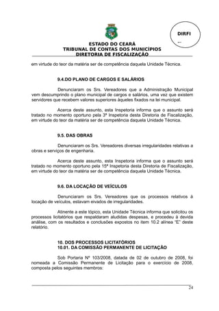 DIRFI

                         ESTADO DO CEARÁ                                  Fl.
                TRIBUNAL DE CONTAS DOS MUNICÍPIOS
                    DIRETORIA DE FISCALIZAÇÃO

em virtude do teor da matéria ser de competência daquela Unidade Técnica.


             9.4.DO PLANO DE CARGOS E SALÁRIOS

             Denunciaram os Srs. Vereadores que a Administração Municipal
vem descumprindo o plano municipal de cargos e salários, uma vez que existem
servidores que recebem valores superiores àqueles fixados na lei municipal.

             Acerca deste assunto, esta Inspetoria informa que o assunto será
tratado no momento oportuno pela 3ª Inspetoria desta Diretoria de Fiscalização,
em virtude do teor da matéria ser de competência daquela Unidade Técnica.


             9.5. DAS OBRAS

             Denunciaram os Srs. Vereadores diversas irregularidades relativas a
obras e serviços de engenharia.

             Acerca deste assunto, esta Inspetoria informa que o assunto será
tratado no momento oportuno pela 15ª Inspetoria desta Diretoria de Fiscalização,
em virtude do teor da matéria ser de competência daquela Unidade Técnica.


             9.6. DA LOCAÇÃO DE VEÍCULOS

             Denunciaram os Srs. Vereadores que os processos relativos à
locação de veículos, estavam eivados de irregularidades.

             Atinente a este tópico, esta Unidade Técnica informa que solicitou os
processos licitatórios que respaldaram aludidas despesas, e procedeu à devida
análise, com os resultados e conclusões expostos no item 10.2 alínea “E” deste
relatório.


             10. DOS PROCESSOS LICITATÓRIOS
             10.01. DA COMISSÃO PERMANENTE DE LICITAÇÃO

            Sob Portaria Nº 103/2008, datada de 02 de outubro de 2008, foi
nomeada a Comissão Permanente de Licitação para o exercício de 2008,
composta pelos seguintes membros:



                                                                                24
 