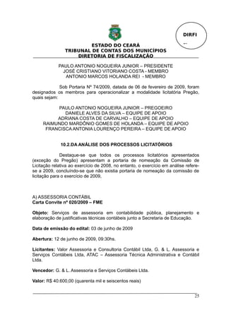 DIRFI

                         ESTADO DO CEARÁ                                  Fl.
                TRIBUNAL DE CONTAS DOS MUNICÍPIOS
                    DIRETORIA DE FISCALIZAÇÃO

             PAULO ANTONIO NOGUEIRA JUNIOR – PRESIDENTE
               JOSÉ CRISTIANO VITORIANO COSTA - MEMBRO
                ANTONIO MARCOS HOLANDA REI - MEMBRO

             Sob Portaria Nº 74/2009, datada de 06 de fevereiro de 2009, foram
designados os membros para operacionalizar a modalidade licitatória Pregão,
quais sejam:

          PAULO ANTONIO NOGUEIRA JUNIOR – PREGOEIRO
             DANIELE ALVES DA SILVA – EQUIPE DE APOIO
          ADRIANA COSTA DE CARVALHO – EQUIPE DE APOIO
     RAIMUNDO MARDÔNIO GOMES DE HOLANDA – EQUIPE DE APOIO
      FRANCISCA ANTONIA LOURENÇO PEREIRA – EQUIPE DE APOIO


              10.2.DA ANÁLISE DOS PROCESSOS LICITATÓRIOS

              Destaque-se que todos os processos licitatórios apresentados
(exceção do Pregão) apresentam a portaria de nomeação da Comissão de
Licitação relativa ao exercício de 2008, no entanto, o exercício em análise refere-
se a 2009, concluíndo-se que não existia portaria de nomeação da comissão de
licitação para o exercício de 2009,



A) ASSESSORIA CONTÁBIL
Carta Convite nº 020/2009 – FME

Objeto: Serviços de assessoria em contabilidade pública, planejamento e
elaboração de justificativas técnicas contábeis junto a Secretaria de Educação.

Data de emissão do edital: 03 de junho de 2009

Abertura: 12 de junho de 2009, 09:30hs.

Licitantes: Valor Assessoria e Consultoria Contábil Ltda, G. & L. Assessoria e
Serviços Contábeis Ltda, ATAC – Assessoria Técnica Administrativa e Contábil
Ltda.

Vencedor: G. & L. Assessoria e Serviços Contábeis Ltda.

Valor: R$ 40.600,00 (quarenta mil e seiscentos reais)


                                                                                25
 