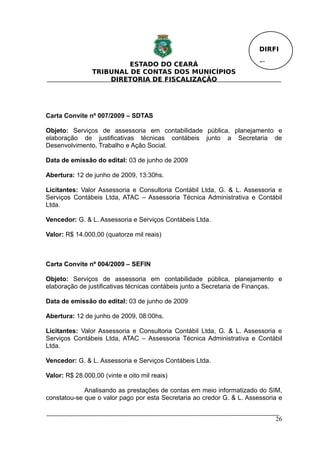 DIRFI

                         ESTADO DO CEARÁ                                Fl.
                TRIBUNAL DE CONTAS DOS MUNICÍPIOS
                    DIRETORIA DE FISCALIZAÇÃO




Carta Convite nº 007/2009 – SDTAS

Objeto: Serviços de assessoria em contabilidade pública, planejamento e
elaboração de justificativas técnicas contábeis junto a Secretaria de
Desenvolvimento, Trabalho e Ação Social.

Data de emissão do edital: 03 de junho de 2009

Abertura: 12 de junho de 2009, 13:30hs.

Licitantes: Valor Assessoria e Consultoria Contábil Ltda, G. & L. Assessoria e
Serviços Contábeis Ltda, ATAC – Assessoria Técnica Administrativa e Contábil
Ltda.

Vencedor: G. & L. Assessoria e Serviços Contábeis Ltda.

Valor: R$ 14.000,00 (quatorze mil reais)



Carta Convite nº 004/2009 – SEFIN

Objeto: Serviços de assessoria em contabilidade pública, planejamento e
elaboração de justificativas técnicas contábeis junto a Secretaria de Finanças.

Data de emissão do edital: 03 de junho de 2009

Abertura: 12 de junho de 2009, 08:00hs.

Licitantes: Valor Assessoria e Consultoria Contábil Ltda, G. & L. Assessoria e
Serviços Contábeis Ltda, ATAC – Assessoria Técnica Administrativa e Contábil
Ltda.

Vencedor: G. & L. Assessoria e Serviços Contábeis Ltda.

Valor: R$ 28.000,00 (vinte e oito mil reais)

             Analisando as prestações de contas em meio informatizado do SIM,
constatou-se que o valor pago por esta Secretaria ao credor G. & L. Assessoria e


                                                                              26
 