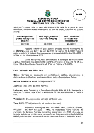 DIRFI

                         ESTADO DO CEARÁ                                    Fl.
                TRIBUNAL DE CONTAS DOS MUNICÍPIOS
                    DIRETORIA DE FISCALIZAÇÃO

Serviços Contábeis Ltda, no exercício financeiro de 2009, foi superior ao valor
contratado, conforme notas de empenho do SIM em anexo, ilustrados no quadro
abaixo:

    Valor Empenhado           Valor Pago (Notas de           Valor Contratado
   (Notas de Empenho           Empenho SIM) (R$)              (Contrato de n°
        SIM) (R$)                                             20090066) (R$)
         36.000,00                   36.000,00                  28.000,00

              Ressalta-se também que a data de emissão da nota de empenho de
n° 01040127, qual seja de 01° de abril de 2009, no valor de R$ 8.000,00 (oito mil
reais), é anterior à data de homologação do processo licitatório de n°004/2009 –
SEFIN, no dia 12 de junho de 2009.

              Diante do exposto, resta caracterizada a realização de despesa sem
a prévia realização de procedimento licitatório, afrontando o disposto no art. 37,
inciso XXI da Constituição Federal e art. 2º da Lei Federal nº 8.666/93.


Carta Convite nº 023/2009 – FMS

Objeto: Serviços de assessoria em contabilidade pública, planejamento e
elaboração de justificativas técnicas contábeis junto a Secretaria de Saúde.

Data de emissão do edital: 03 de junho de 2009

Abertura: 12 de junho de 2009, 15:00hs.

Licitantes: Valor Assessoria e Consultoria Contábil Ltda, G. & L. Assessoria e
Serviços Contábeis Ltda, ATAC – Assessoria Técnica Administrativa e Contábil
Ltda.

Vencedor: G. & L. Assessoria e Serviços Contábeis Ltda.

Valor: R$ 38.500,00 (trinta e oito mil e quinhentos reais)

            Analisando as licitações de n° 020/2009 – FME, 007/2009 – SDTAS,
004/2009 – SEFIN,nº 023/2009 – FMS, na modalidade Carta Convite, do
município de Senador Pompeu referentes aoexercícios de 2009, observou-se
também indícios de conluio, uma vez que foram feitos procedimentos licitatórios
onde figuram sempre os mesmos licitantes, conforme ilustrado no quadro abaixo:


                                                                                  27
 