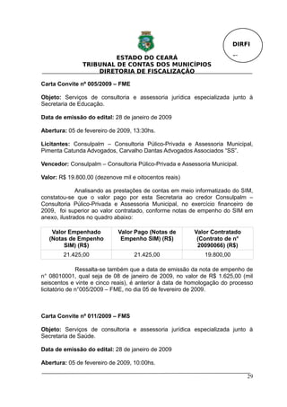 DIRFI

                        ESTADO DO CEARÁ                                  Fl.
               TRIBUNAL DE CONTAS DOS MUNICÍPIOS
                   DIRETORIA DE FISCALIZAÇÃO

Carta Convite nº 005/2009 – FME

Objeto: Serviços de consultoria e assessoria jurídica especializada junto à
Secretaria de Educação.

Data de emissão do edital: 28 de janeiro de 2009

Abertura: 05 de fevereiro de 2009, 13:30hs.

Licitantes: Consulpalm – Consultoria Púlico-Privada e Assessoria Municipal,
Pimenta Catunda Advogados, Carvalho Dantas Advogados Associados “SS”.

Vencedor: Consulpalm – Consultoria Púlico-Privada e Assessoria Municipal.

Valor: R$ 19.800,00 (dezenove mil e oitocentos reais)

              Analisando as prestações de contas em meio informatizado do SIM,
constatou-se que o valor pago por esta Secretaria ao credor Consulpalm –
Consultoria Púlico-Privada e Assessoria Municipal, no exercício financeiro de
2009, foi superior ao valor contratado, conforme notas de empenho do SIM em
anexo, ilustrados no quadro abaixo:

    Valor Empenhado          Valor Pago (Notas de        Valor Contratado
   (Notas de Empenho          Empenho SIM) (R$)           (Contrato de n°
        SIM) (R$)                                         20090066) (R$)
        21.425,00                  21.425,00                 19.800,00

               Ressalta-se também que a data de emissão da nota de empenho de
n° 08010001, qual seja de 08 de janeiro de 2009, no valor de R$ 1.625,00 (mil
seiscentos e vinte e cinco reais), é anterior à data de homologação do processo
licitatório de n°005/2009 – FME, no dia 05 de fevereiro de 2009.



Carta Convite nº 011/2009 – FMS

Objeto: Serviços de consultoria e assessoria jurídica especializada junto à
Secretaria de Saúde.

Data de emissão do edital: 28 de janeiro de 2009

Abertura: 05 de fevereiro de 2009, 10:00hs.

                                                                               29
 