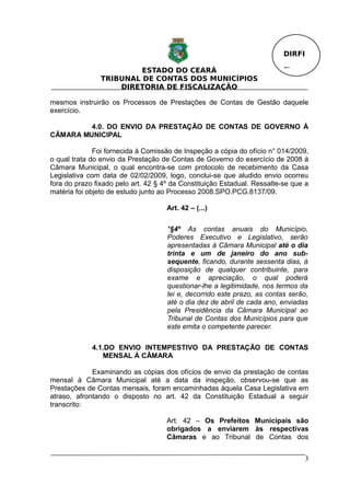 DIRFI

                         ESTADO DO CEARÁ                                  Fl.
                TRIBUNAL DE CONTAS DOS MUNICÍPIOS
                    DIRETORIA DE FISCALIZAÇÃO

mesmos instruirão os Processos de Prestações de Contas de Gestão daquele
exercício.

         4.0. DO ENVIO DA PRESTAÇÃO DE CONTAS DE GOVERNO À
CÂMARA MUNICIPAL

              Foi fornecida à Comissão de Inspeção a cópia do ofício n° 014/2009,
o qual trata do envio da Prestação de Contas de Governo do exercício de 2008 à
Câmara Municipal, o qual encontra-se com protocolo de recebimento da Casa
Legislativa com data de 02/02/2009, logo, conclui-se que aludido envio ocorreu
fora do prazo fixado pelo art. 42 § 4º da Constituição Estadual. Ressalte-se que a
matéria foi objeto de estudo junto ao Processo 2008.SPO.PCG.8137/09.

                                     Art. 42 – (...)

                                     *§4º As contas anuais do Município,
                                     Poderes Executivo e Legislativo, serão
                                     apresentadas à Câmara Municipal até o dia
                                     trinta e um de janeiro do ano sub-
                                     sequente, ficando, durante sessenta dias, à
                                     disposição de qualquer contribuinte, para
                                     exame e apreciação, o qual poderá
                                     questionar-lhe a legitimidade, nos termos da
                                     lei e, decorrido este prazo, as contas serão,
                                     até o dia dez de abril de cada ano, enviadas
                                     pela Presidência da Câmara Municipal ao
                                     Tribunal de Contas dos Municípios para que
                                     este emita o competente parecer.

             4.1.DO ENVIO INTEMPESTIVO DA PRESTAÇÃO DE CONTAS
                MENSAL À CÂMARA

             Examinando as cópias dos ofícios de envio da prestação de contas
mensal à Câmara Municipal até a data da inspeção, observou-se que as
Prestações de Contas mensais, foram encaminhadas àquela Casa Legislativa em
atraso, afrontando o disposto no art. 42 da Constituição Estadual a seguir
transcrito:

                                     Art. 42 – Os Prefeitos Municipais são
                                     obrigados a enviarem às respectivas
                                     Câmaras e ao Tribunal de Contas dos


                                                                                  3
 