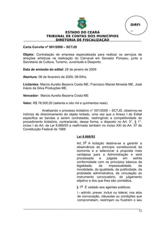 DIRFI

                         ESTADO DO CEARÁ                                     Fl.
                TRIBUNAL DE CONTAS DOS MUNICÍPIOS
                    DIRETORIA DE FISCALIZAÇÃO

Carta Convite nº 001/2009 – SCTJD

Objeto: Contratação de empresa especializada para realizar os serviços de
atrações artísticas na realização do Carnaval em Senador Pompeu, junto a
Secretaria de Cultura, Turismo, Juventude e Desporto.

Data de emissão do edital: 28 de janeiro de 2009

Abertura: 06 de fevereiro de 2009, 08:00hs.

Licitantes: Marcio Aurelio Bezerra Costa ME, Francisco Maciel Almeida ME, José
Inácio da Silva Produções ME.

Vencedor: Marcio Aurelio Bezerra Costa ME

Valor: R$ 78.500,00 (setenta e oito mil e quinhentos reais)

              Analisando o processo licitatório n° 001/2009 – SCTJD, observou-se
indícios de direcionamento do objeto licitado, uma vez que o Anexo I do Edital
especifica as bandas a serem contratadas, restringindo a competitividade do
procedimento licitatório, contrariando, dessa forma, o disposto no Art. 3°, § 1°,
inciso I do Art. da Lei 8.666/93 e reafirmado também no inciso XXI do Art. 37 da
Constituição Federal de 1988:

                                     Lei 8.666/93

                                     Art. 3o A licitação destina-se a garantir a
                                     observância do princípio constitucional da
                                     isonomia e a selecionar a proposta mais
                                     vantajosa para a Administração e será
                                     processada      e    julgada    em      estrita
                                     conformidade com os princípios básicos da
                                     legalidade,     da     impessoalidade,      da
                                     moralidade, da igualdade, da publicidade, da
                                     probidade administrativa, da vinculação ao
                                     instrumento convocatório, do julgamento
                                     objetivo e dos que lhes são correlatos.

                                     § 1o É vedado aos agentes públicos:
                                     I - admitir, prever, incluir ou tolerar, nos atos
                                     de convocação, cláusulas ou condições que
                                     comprometam, restrinjam ou frustrem o seu


                                                                                   32
 