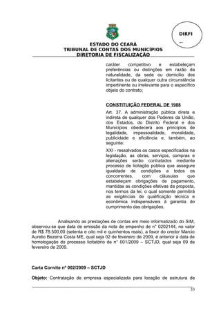 DIRFI

                        ESTADO DO CEARÁ                                  Fl.
               TRIBUNAL DE CONTAS DOS MUNICÍPIOS
                   DIRETORIA DE FISCALIZAÇÃO

                                    caráter     competitivo    e    estabeleçam
                                    preferências ou distinções em razão da
                                    naturalidade, da sede ou domicílio dos
                                    licitantes ou de qualquer outra circunstância
                                    impertinente ou irrelevante para o específico
                                    objeto do contrato;


                                    CONSTITUIÇÃO FEDERAL DE 1988
                                    Art. 37. A administração pública direta e
                                    indireta de qualquer dos Poderes da União,
                                    dos Estados, do Distrito Federal e dos
                                    Municípios obedecerá aos princípios de
                                    legalidade, impessoalidade, moralidade,
                                    publicidade e eficiência e, também, ao
                                    seguinte:
                                    XXI - ressalvados os casos especificados na
                                    legislação, as obras, serviços, compras e
                                    alienações serão contratados mediante
                                    processo de licitação pública que assegure
                                    igualdade de condições a todos os
                                    concorrentes,     com     cláusulas     que
                                    estabeleçam obrigações de pagamento,
                                    mantidas as condições efetivas da proposta,
                                    nos termos da lei, o qual somente permitirá
                                    as exigências de qualificação técnica e
                                    econômica indispensáveis à garantia do
                                    cumprimento das obrigações.


              Analisando as prestações de contas em meio informatizado do SIM,
observou-se que data de emissão da nota de empenho de n° 0202144, no valor
de R$ 78.500,00 (setenta e oito mil e quinhentos reais), a favor do credor Marcio
Aurelio Bezerra Costa ME, qual seja 02 de fevereiro de 2009, é anterior à data de
homologação do processo licitatório de n° 001/2009 – SCTJD, qual seja 09 de
fevereiro de 2009.



Carta Convite nº 002/2009 – SCTJD

Objeto: Contratação de empresa especializada para locação de estrutura de

                                                                               33
 